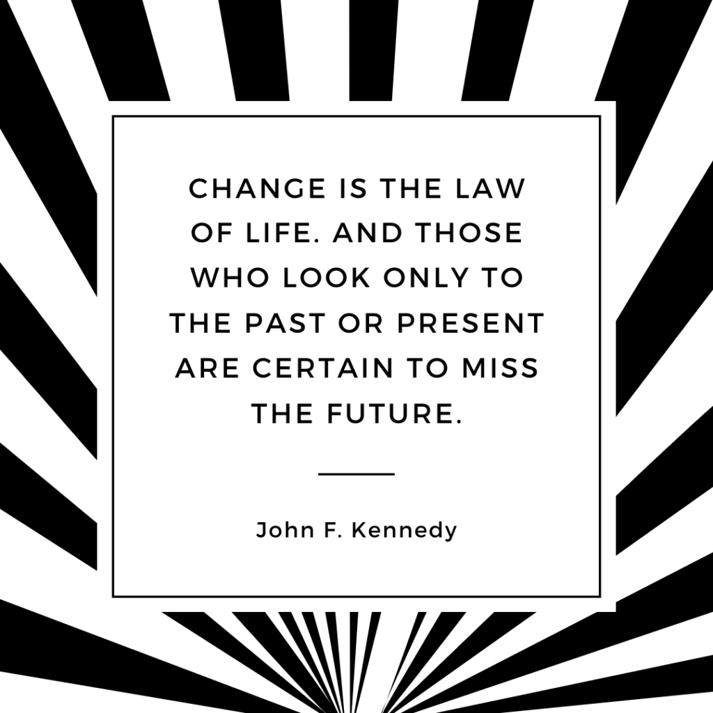 Quote: Change is the law of life. And those who look only to the past of present are certain to miss the future. - John F Kennedy